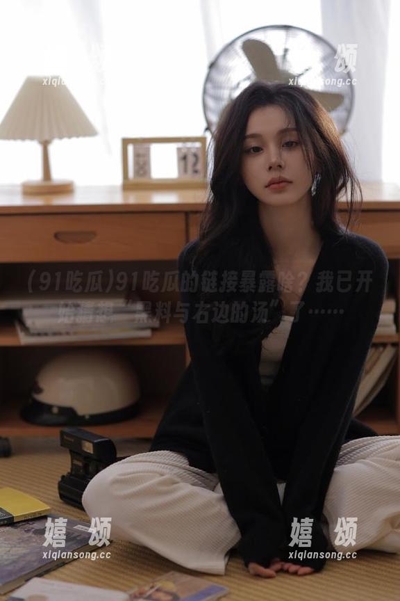 91吃瓜 91吃瓜的链接暴露啥?我已开始猜想“黑料与右边的汤”了……